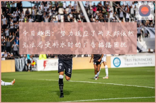 今日趣图：努力适应了两天却依然无法忍受补水时的广告插播困扰