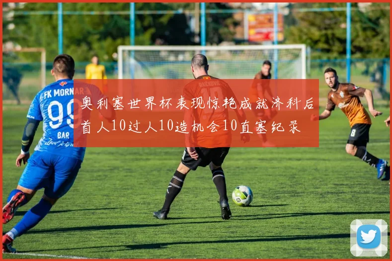 奥利塞世界杯表现惊艳成就济科后首人10过人10造机会10直塞纪录