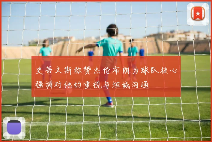 史蒂文斯称赞杰伦布朗为球队核心强调对他的重视与坦诚沟通