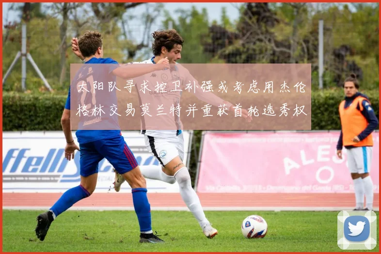 太阳队寻求控卫补强或考虑用杰伦格林交易莫兰特并重获首轮选秀权