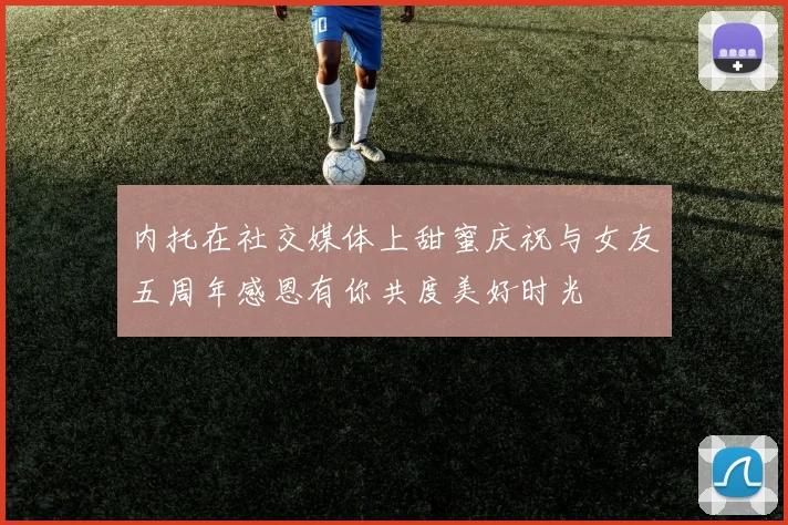 内托在社交媒体上甜蜜庆祝与女友五周年感恩有你共度美好时光