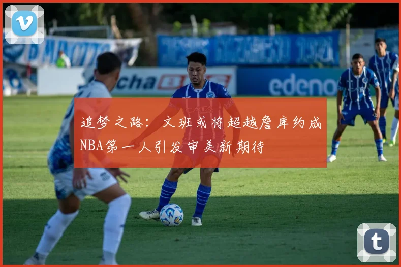 追梦之路：文班或将超越詹库约成NBA第一人引发审美新期待