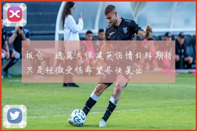 板仓滉透露久保建英伤情好转期待只是轻微受伤希望尽快复出