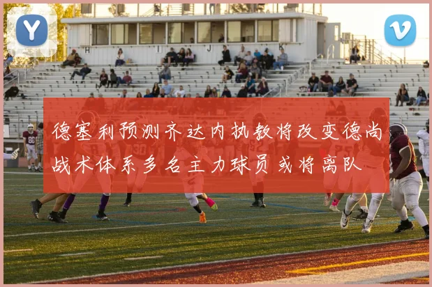 德塞利预测齐达内执教将改变德尚战术体系多名主力球员或将离队