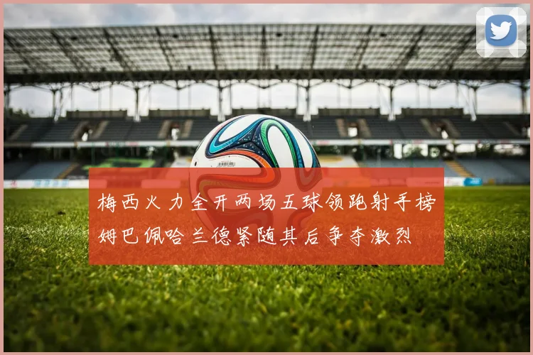 梅西火力全开两场五球领跑射手榜姆巴佩哈兰德紧随其后争夺激烈