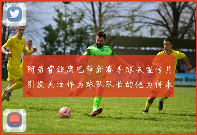 阿劳霍缺席巴萨新赛季球衣宣传片引发关注作为球队队长的他为何未现身