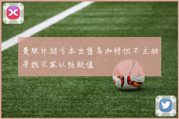 曼联计划亏本出售乌加特但不主动寻找买家以防贬值