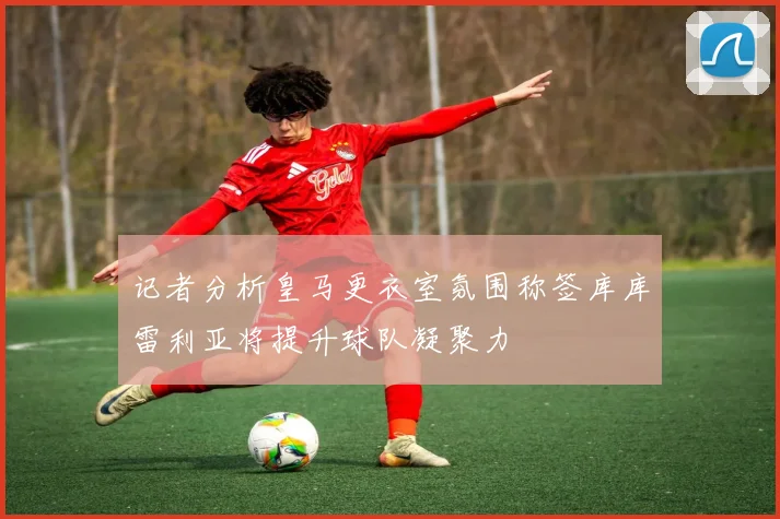 记者分析皇马更衣室氛围称签库库雷利亚将提升球队凝聚力